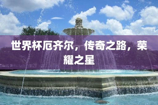 世界杯厄齐尔，传奇之路，荣耀之星吉安市靖泰电力工程有限公司