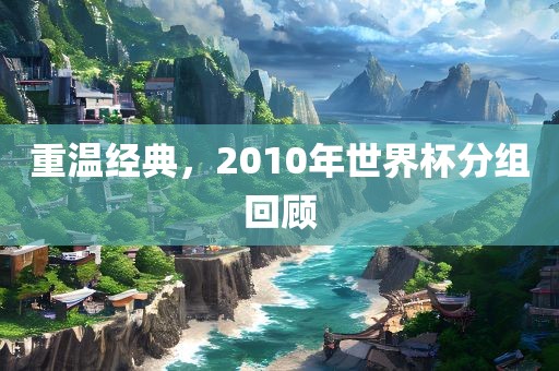 重温经典，2010年世界杯分组回顾吉安市靖泰电力工程有限公司
