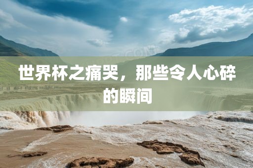 世界杯之吉安市靖泰电力工程有限公司痛哭，那些令人心碎的瞬间