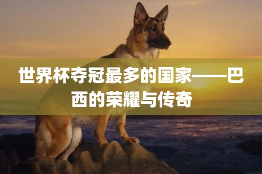 世界杯夺冠最多的国家——巴西的荣耀与传奇吉安市靖泰电力工程有限公司