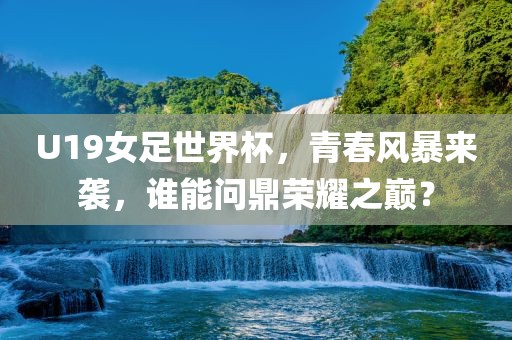 U19女足世界杯，青春风暴来袭，谁能问鼎荣耀之巅？吉安市靖泰电力工程有限公司