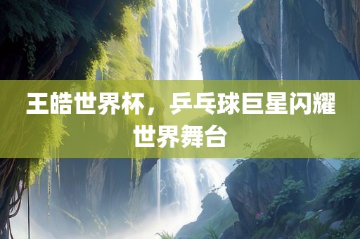 王皓世界杯，乒乓球巨星闪耀世界舞台吉安市靖泰电力工程有限公司