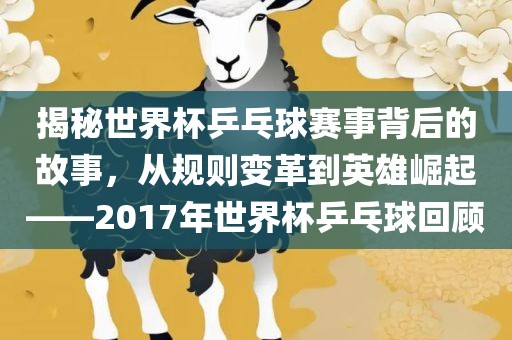 揭秘世界杯乒乓球赛事背后的故事，从规则变革到英雄崛起——2017年世界杯乒乓球回顾吉安市靖泰电力工程有限公司