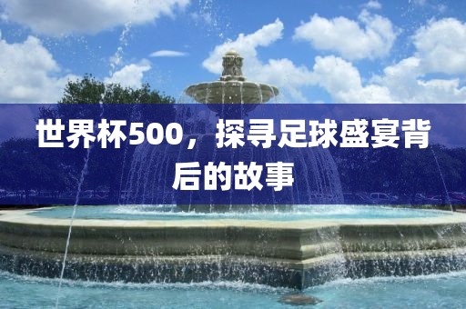 世界杯500，探寻足球盛宴背后的故事