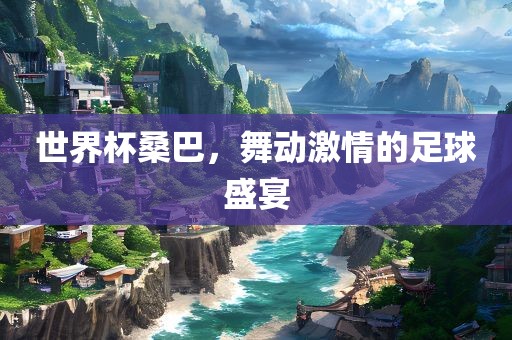 世界杯桑巴，舞动激情的足球盛宴吉安市靖泰电力工程有限公司