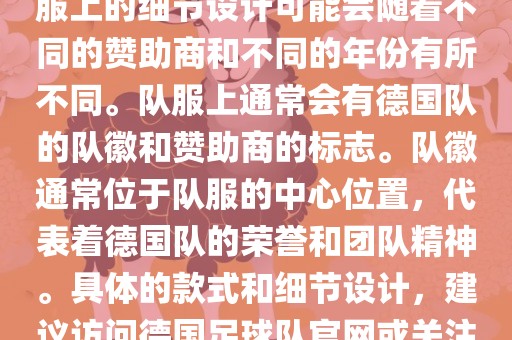 德国队在世界杯期间的队服主要以白色和黑色为主色调。队服上的细节设计可能会随着不同的赞助商和不同的年份有所不同。队服上通常会有德国队的队徽和赞助商的标志。队徽通常位于队服的中心位置，代表着德国队的荣誉和团队精神。具体的款式和细节设计，建议访问德国足球队官网或关注相关的体育新闻资讯，以获取最新信息。吉安市靖泰电力工程有限公司