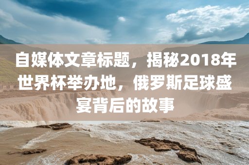 自媒体文章标题，揭秘2018年世界杯举办地，俄罗斯足球盛宴背后的故事
