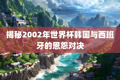 揭秘2002年世界杯韩国与西班牙的恩怨对决