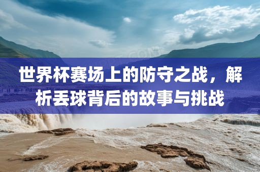 吉安市靖泰电力工程有限公司世界杯赛场上的防守之战，解析丢球背后的故事与挑战