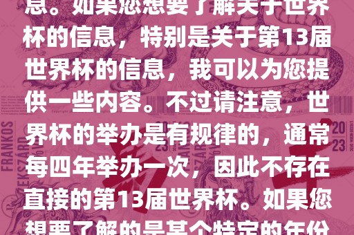 关于世界杯，我了解到您可能是在询问关于足球世界杯的信息。如果您想要了解关于世界杯的信息，特别是关于第13届世界杯的信息，我可以为您提供一些内容。不过请注意，世界杯的举办是有规律的，通常每四年举办一次，因此不存在直接的第13届世界杯。如果您想要了解的是某个特定的年份举办的足球世界杯赛事，请提供更具体的信息。吉安市靖泰电力工程有限公司