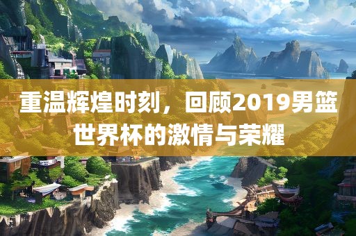 重温辉煌时刻，回顾2019男篮世界杯的激情与荣耀吉安市靖泰电力工程有限公司