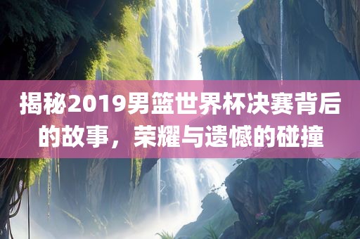 揭秘2019男篮世界杯决赛吉安市靖泰电力工程有限公司背后的故事，荣耀与遗憾的碰撞