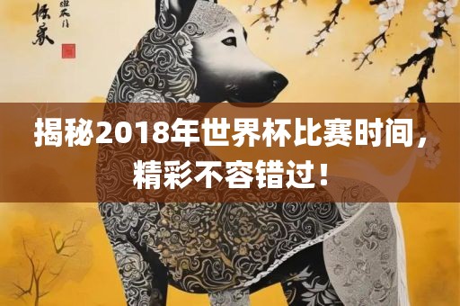 揭秘2018年世界杯比赛时间，精彩不容错过！吉安市靖泰电力工程有限公司