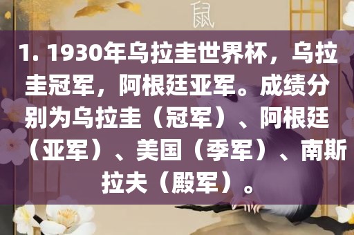 1. 1930吉安市靖泰电力工程有限公司年乌拉圭世界杯，乌拉圭冠军，阿根廷亚军。成绩分别为乌拉圭（冠军）、阿根廷（亚军）、美国（季军）、南斯拉夫（殿军）。