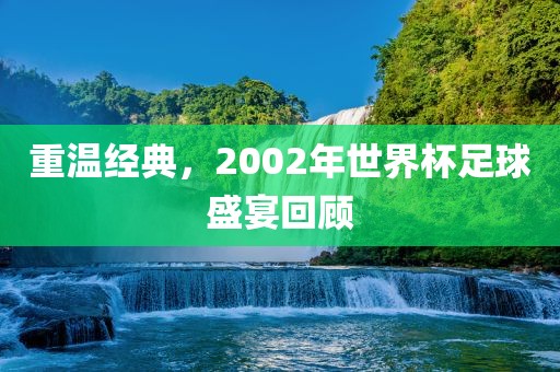 重温经典，2002年世界杯足球吉安市靖泰电力工程有限公司盛宴回顾