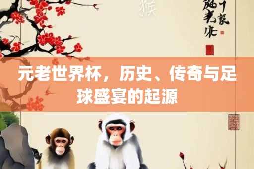 元老世界杯，历史、传奇与足球盛宴的起源吉安市靖泰电力工程有限公司