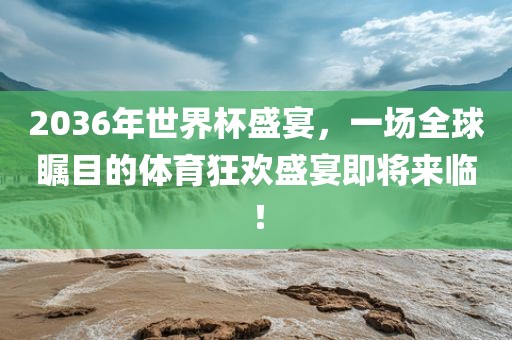 2036年世界杯盛宴，一场全球瞩目的体育狂欢盛宴即将来临！