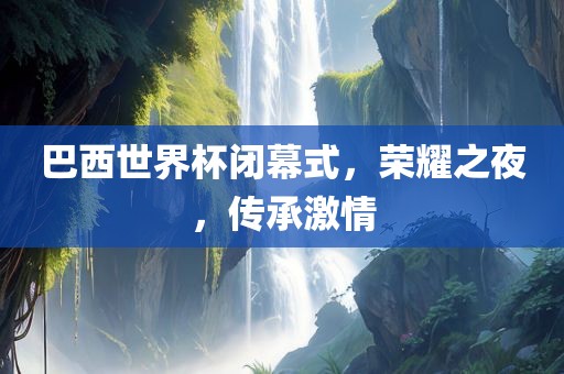 巴西世界杯闭幕式，荣耀之夜，传承激情