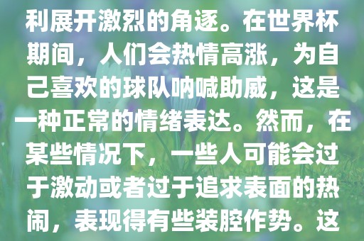 世界杯是一项全球性的体育赛事，各国代表队为了荣誉和胜利展开激烈的角逐。在世界杯期间，人们会热情高涨，为自己喜欢的球队呐喊助威，这是一种正常的情绪表达。然而，在某些情况下，一些人可能会过于激动或者过于追求表面的热闹，表现得有些装腔作势。这种行为可能会让人感到不适，影响观赛体验。