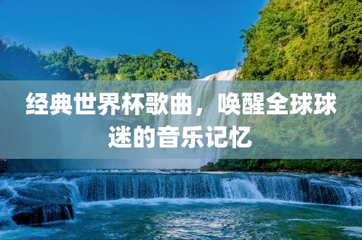 经典世界杯歌曲，唤醒全球球迷的音乐记忆