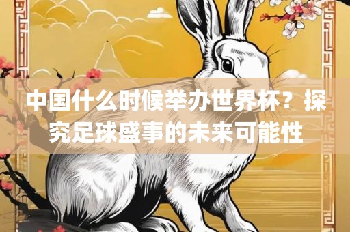 中国什么时候举办世界杯？探究足球盛事的未来可能性