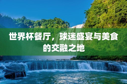 世界杯餐厅，球迷盛宴与美食的交融之地