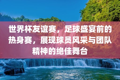 世界杯友谊赛，足球盛宴前的热身赛，展现球员风采与团队精神的绝佳舞台