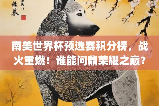 南美世界杯预选赛积分榜，战火重燃！谁能问鼎荣耀之巅？