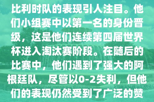 在2014年的世界杯足球赛中，比利时队的表现引人注目。他们小组赛中以第一名的身份晋级，这是他们连续第四届世界杯进入淘汰赛阶段。在随后的比赛中，他们遇到了强大的阿根廷队，尽管以0-2失利，但他们的表现仍然受到了广泛的赞誉和关注。