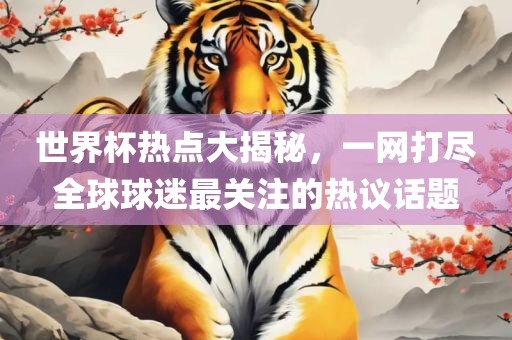 世界杯热点大揭秘，一网打尽全球球迷最关注的热议话题