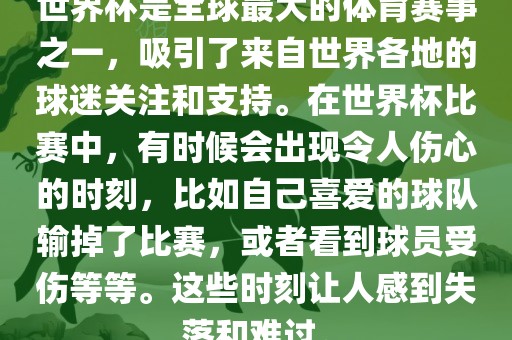 世界杯是全球最大的体育赛事之一，吸引了来自世界各地的球迷关注和支持。在世界杯比赛中，有时候会出现令人伤心的时刻，比如自己喜爱的球队输掉了比赛，或者看到球员受伤等等。这些时刻让人感到失落和难过。