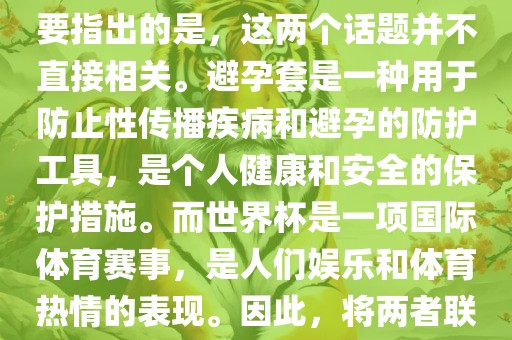 关于世界杯和避孕套的话题，需要指出的是，这两个话题并不直接相关。避孕套是一种用于防止性传播疾病和避孕的防护工具，是个人健康和安全的保护措施。而世界杯是一项国际体育赛事，是人们娱乐和体育热情的表现。因此，将两者联系在一起可能并不合适。