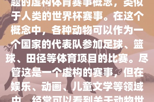动物世界杯是一个以动物为主题的虚构体育赛事概念，类似于人类的世界杯赛事。在这个概念中，各种动物可以作为一个国家的代表队参加足球、篮球、田径等体育项目的比赛。尽管这是一个虚构的赛事，但在娱乐、动画、儿童文学等领域中，经常可以看到关于动物世界杯的故事和情节。