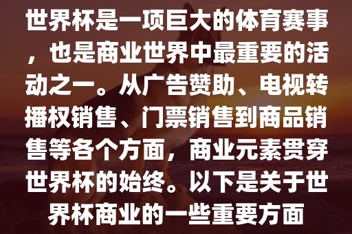 世界杯是一项巨大的体育赛事，也是商业世界中最重要的活动之一。从广告赞助、电视转播权销售、门票销售到商品销售等各个方面，商业元素贯穿世界杯的始终。以下是关于世界杯商业的一些重要方面