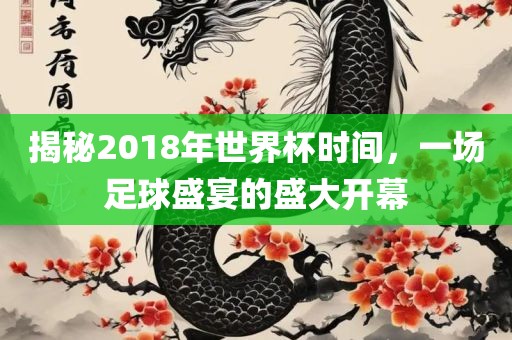 揭秘2018年世界杯时间，一场足球盛宴的盛大开幕
