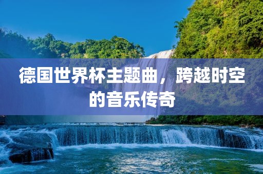 德国世界杯主题曲，跨越时空的音乐传奇