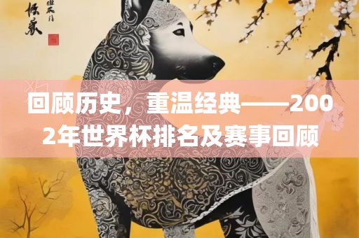 回顾历史，重温经典——2002年世界杯排名及赛事回顾吉安市靖泰电力工程有限公司