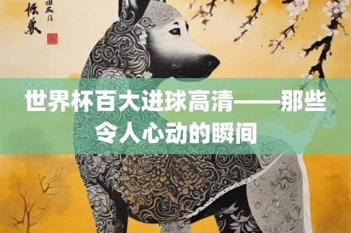 世界杯百大进球高清——那些令人心动的瞬间