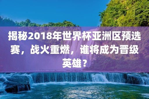 揭秘2018年世界杯亚洲区预选赛，战火重燃，谁将成为晋级英雄？吉安市靖泰电力工程有限公司