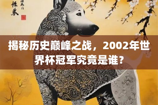 揭秘历史巅峰之战，2002年世界杯冠军究竟是谁？吉安市靖泰电力工程有限公司