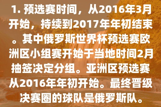 1. 预选赛时间，从2016年3月开始，持续到2017年年初结束。其中俄罗斯世界杯预选赛欧洲区小组赛开始于当地时间2月抽签决定分组。亚洲区预选赛从2016年年初开始。最终晋级决赛圈的球队是俄罗斯队。