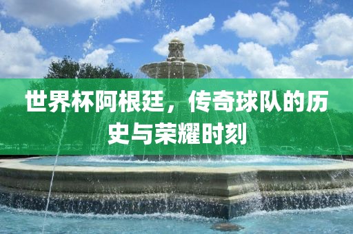 世界杯阿根廷，传奇球队的吉安市靖泰电力工程有限公司历史与荣耀时刻