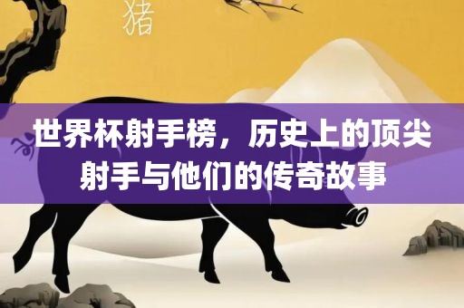 世界杯射手榜，历史上的顶尖射手与他们的传奇故事