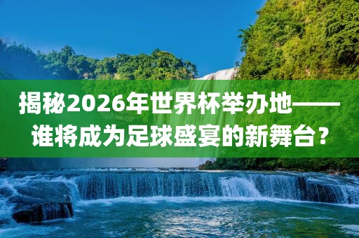 揭秘2026年世界杯举办地——谁将成为足球盛宴的新舞台？吉安市靖泰电力工程有限公司