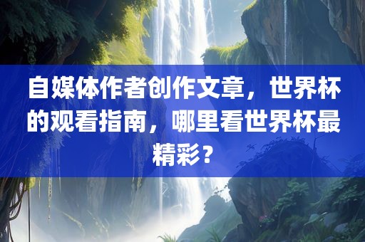 自媒体作者创作文章，世界杯的观看指南，哪里看世界杯最精彩？